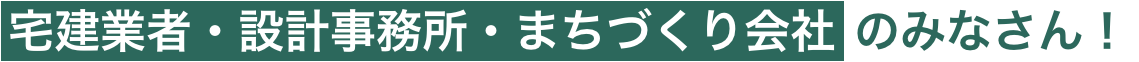 宅建業者・設計事務所・まちづくり会社のみなさん！
